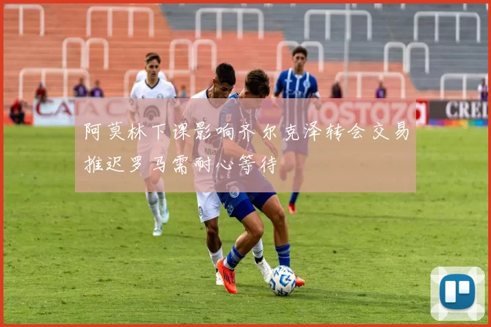 阿莫林下课影响齐尔克泽转会交易推迟罗马需耐心等待