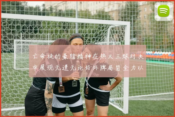 亡命徒的豪赌精神在热火三球对决中展现无遗无论好坏牌局皆全力以赴
