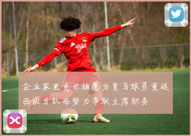 企业家里克尔梅愿为皇马球员重返西班牙队而努力争取主席职务