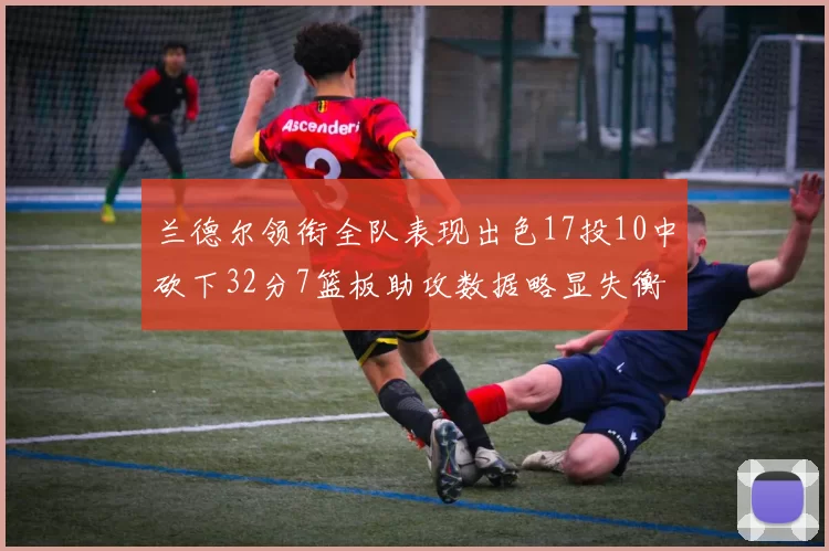 兰德尔领衔全队表现出色17投10中砍下32分7篮板助攻数据略显失衡