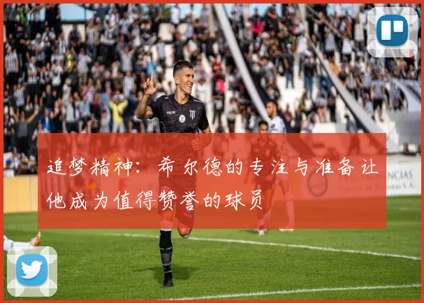 追梦精神：希尔德的专注与准备让他成为值得赞誉的球员