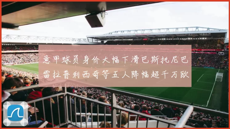 意甲球员身价大幅下滑巴斯托尼巴雷拉普利西奇等五人降幅超千万欧元