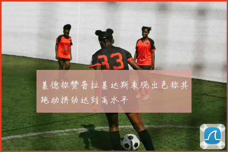 基德称赞普拉基达斯表现出色称其跑动拼劲达到高水平