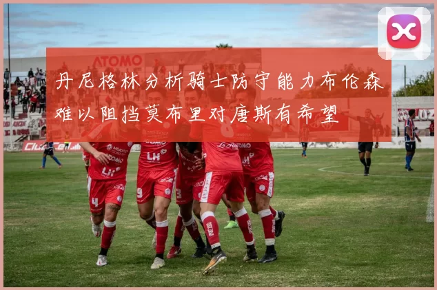 丹尼格林分析骑士防守能力布伦森难以阻挡莫布里对唐斯有希望