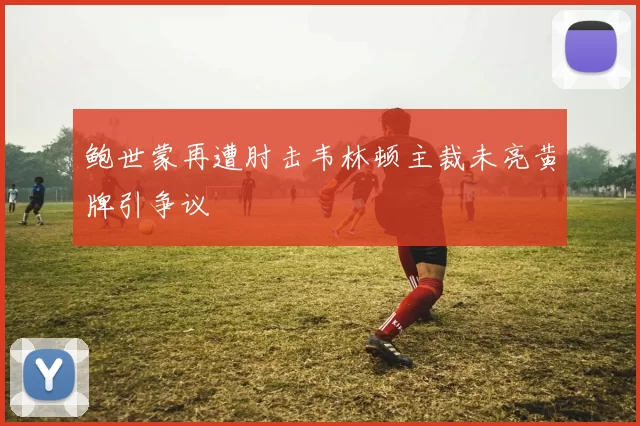 鲍世蒙再遭肘击韦林顿主裁未亮黄牌引争议