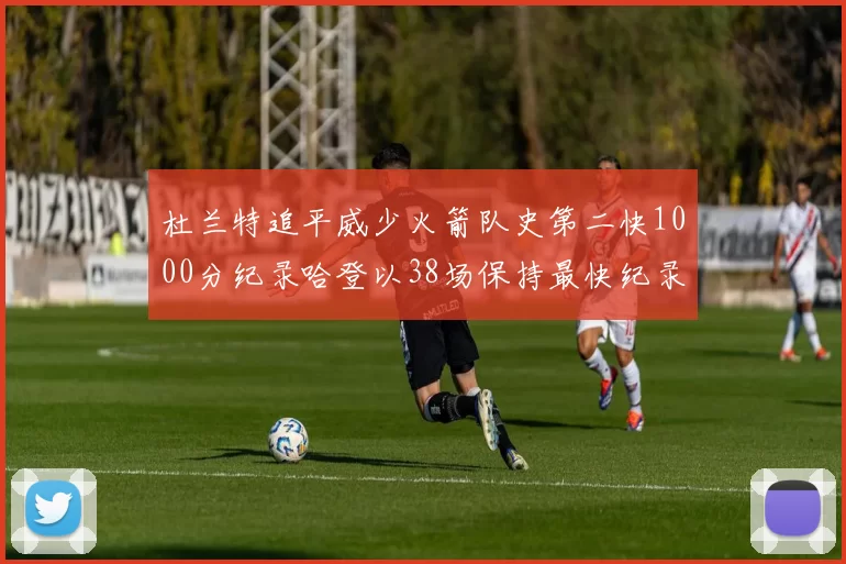 杜兰特追平威少火箭队史第二快1000分纪录哈登以38场保持最快纪录