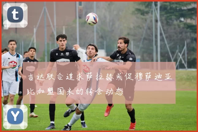 吉达联合追求萨拉赫或促穆萨迪亚比加盟国米的转会动态