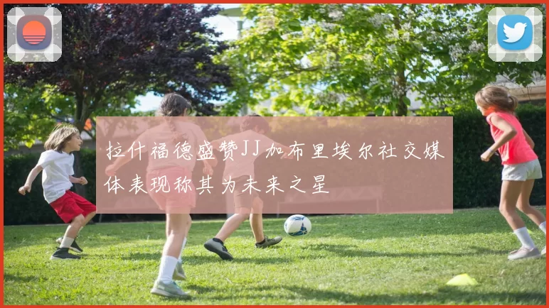 拉什福德盛赞JJ加布里埃尔社交媒体表现称其为未来之星