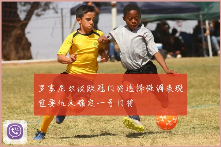 罗塞尼尔谈欧冠门将选择强调表现重要性未确定一号门将