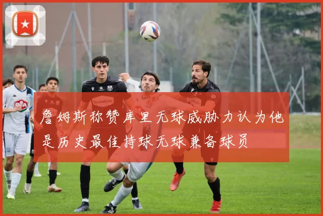 詹姆斯称赞库里无球威胁力认为他是历史最佳持球无球兼备球员