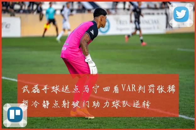 武磊手球送点马宁回看VAR判罚张稀哲冷静点射破门助力球队逆转