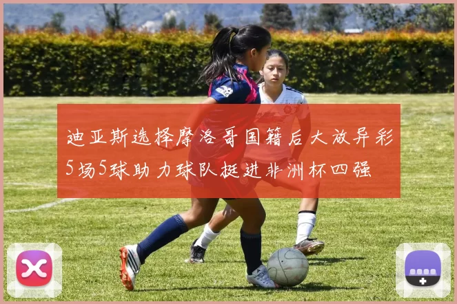 迪亚斯选择摩洛哥国籍后大放异彩5场5球助力球队挺进非洲杯四强