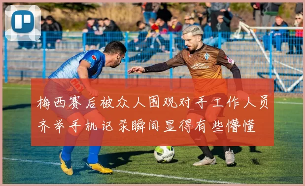 梅西赛后被众人围观对手工作人员齐举手机记录瞬间显得有些懵懂
